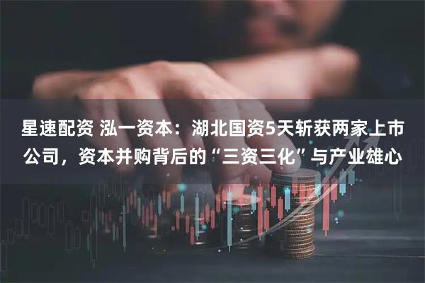 星速配资 泓一资本：湖北国资5天斩获两家上市公司，资本并购背后的“三资三化”与产业雄心