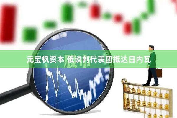 元宝枫资本 俄谈判代表团抵达日内瓦