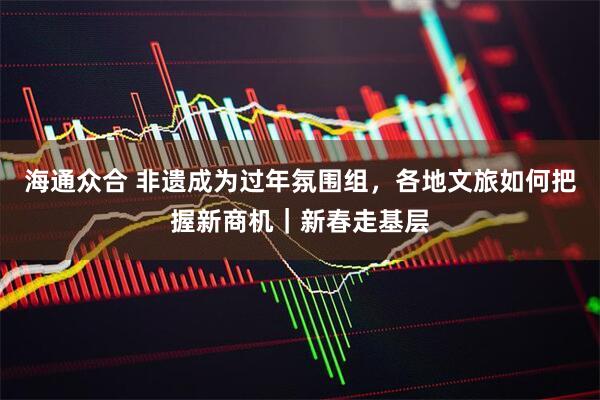 海通众合 非遗成为过年氛围组，各地文旅如何把握新商机｜新春走基层