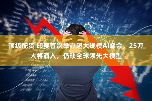 顶级配资 印度首次举办超大规模AI峰会，25万人将涌入，仍缺全球领先大模型