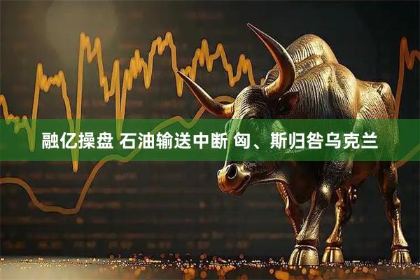 融亿操盘 石油输送中断 匈、斯归咎乌克兰