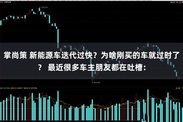 掌尚策 新能源车迭代过快？为啥刚买的车就过时了？ 最近很多车主朋友都在吐槽：