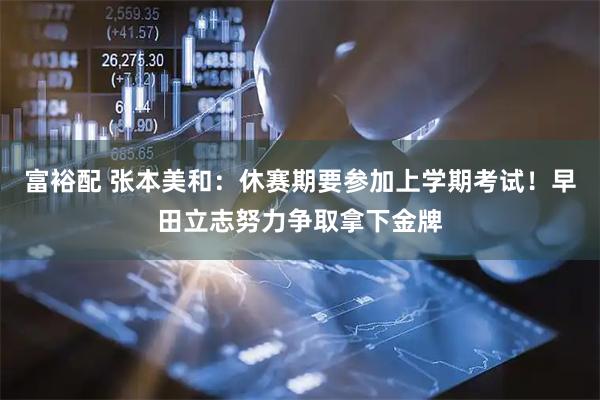 富裕配 张本美和：休赛期要参加上学期考试！早田立志努力争取拿下金牌