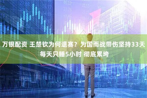 万银配资 王楚钦为何退赛？为国而战带伤坚持33天 每天只睡5小时 彻底累垮