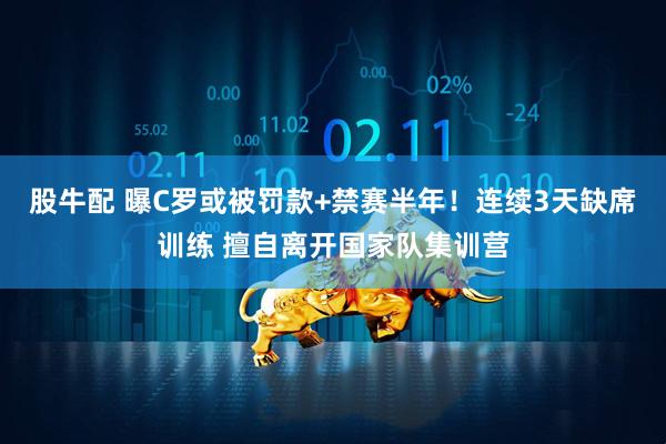 股牛配 曝C罗或被罚款+禁赛半年！连续3天缺席训练 擅自离开国家队集训营