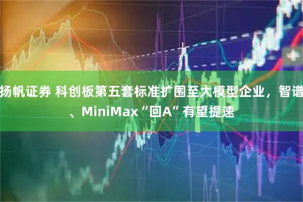 扬帆证券 科创板第五套标准扩围至大模型企业，智谱、MiniMax“回A”有望提速