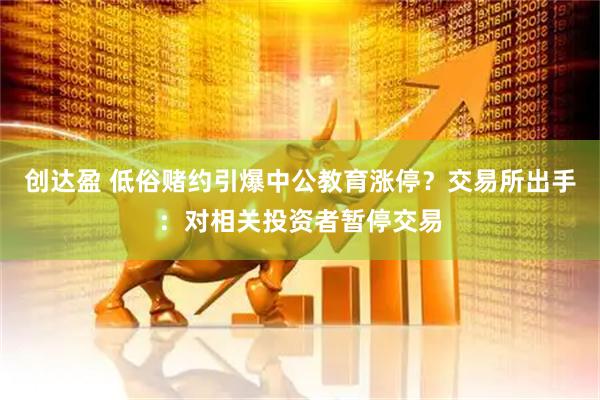 创达盈 低俗赌约引爆中公教育涨停？交易所出手：对相关投资者暂停交易