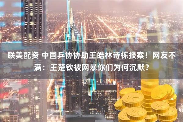 联美配资 中国乒协协助王皓林诗栋报案！网友不满：王楚钦被网暴你们为何沉默？