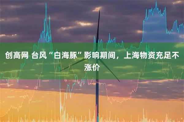 创高网 台风“白海豚”影响期间，上海物资充足不涨价