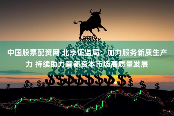 中国股票配资网 北京证监局：加力服务新质生产力 持续助力首都资本市场高质量发展
