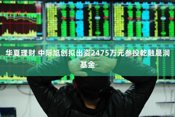 华夏理财 中际旭创拟出资2475万元参投乾融晟润基金